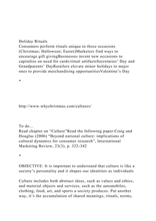 Holiday Rituals
Consumers perform rituals unique to those occasions
(Christmas; Halloween; Easter)Marketers find ways to
encourage gift givingBusinesses invent new occasions to
capitalize on need for cards/ritual artifactsSecretaries’ Day and
Grandparents’ DayRetailers elevate minor holidays to major
ones to provide merchandising opportunitiesValentine’s Day
*
http://www.whychristmas.com/cultures/
To do…
Read chapter on “Culture”Read the following paper:Craig and
Douglas (2006) “Beyond national culture: implications of
cultural dynamics for consumer research”, International
Marketing Review, 23(3), p. 322-342
*
OBJECTIVE: It is important to understand that culture is like a
society’s personality and it shapes our identities as individuals
Culture includes both abstract ideas, such as values and ethics,
and material objects and services, such as the automobiles,
clothing, food, art, and sports a society produces. Put another
way, it’s the accumulation of shared meanings, rituals, norms,
 