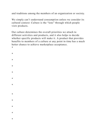 and traditions among the members of an organization or society.
We simply can’t understand consumption unless we consider its
cultural context: Culture is the “lens” through which people
view products.
Our culture determines the overall priorities we attach to
different activities and products, and it also helps to decide
whether specific products will make it. A product that provides
benefits to members of a culture at any point in time has a much
better chance to achieve marketplace acceptance.
*
*
*
*
*
*
*
*
*
*
*
*
 