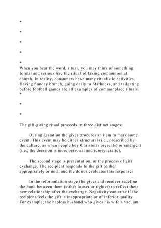 *
*
*
*
*
When you hear the word, ritual, you may think of something
formal and serious like the ritual of taking communion at
church. In reality, consumers have many ritualistic activities.
Having Sunday brunch, going daily to Starbucks, and tailgating
before football games are all examples of commonplace rituals.
*
*
*
The gift-giving ritual proceeds in three distinct stages:
During gestation the giver procures an item to mark some
event. This event may be either structural (i.e., prescribed by
the culture, as when people buy Christmas presents) or emergent
(i.e., the decision is more personal and idiosyncratic).
The second stage is presentation, or the process of gift
exchange. The recipient responds to the gift (either
appropriately or not), and the donor evaluates this response.
In the reformulation stage the giver and receiver redefine
the bond between them (either looser or tighter) to reflect their
new relationship after the exchange. Negativity can arise if the
recipient feels the gift is inappropriate or of inferior quality.
For example, the hapless husband who gives his wife a vacuum
 