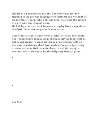 cleaner as an anniversary present. The donor may feel the
response to the gift was inadequate or insincere or a violation of
the reciprocity norm, which obliges people to return the gesture
of a gift with one of equal value.
On holidays, we step back from our everyday lives and perform
ritualistic behaviors unique to those occasions.
These special events require tons of ritual artifacts and scripts.
The Thanksgiving holiday script includes serving foods such as
turkey and cranberry sauce that many of us consume only on
that day, complaining about how much we’ve eaten (yet rising
to the occasion to find room for dessert), and (for many) a
postmeal trip to the couch for the obligatory football game.
*
*
The Self
 