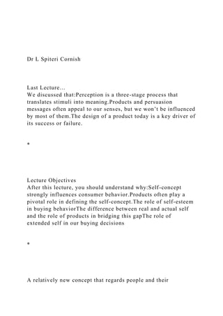 Dr L Spiteri Cornish
Last Lecture…
We discussed that:Perception is a three-stage process that
translates stimuli into meaning.Products and persuasion
messages often appeal to our senses, but we won’t be influenced
by most of them.The design of a product today is a key driver of
its success or failure.
*
Lecture Objectives
After this lecture, you should understand why:Self-concept
strongly influences consumer behavior.Products often play a
pivotal role in defining the self-concept.The role of self-esteem
in buying behaviorThe difference between real and actual self
and the role of products in bridging this gapThe role of
extended self in our buying decisions
*
A relatively new concept that regards people and their
 
