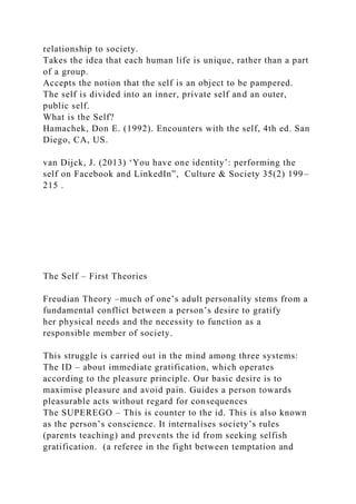 relationship to society.
Takes the idea that each human life is unique, rather than a part
of a group.
Accepts the notion that the self is an object to be pampered.
The self is divided into an inner, private self and an outer,
public self.
What is the Self?
Hamachek, Don E. (1992). Encounters with the self, 4th ed. San
Diego, CA, US.
van Dijck, J. (2013) ‘You have one identity’: performing the
self on Facebook and LinkedIn”, Culture & Society 35(2) 199–
215 .
The Self – First Theories
Freudian Theory –much of one’s adult personality stems from a
fundamental conflict between a person’s desire to gratify
her physical needs and the necessity to function as a
responsible member of society.
This struggle is carried out in the mind among three systems:
The ID – about immediate gratification, which operates
according to the pleasure principle. Our basic desire is to
maximise pleasure and avoid pain. Guides a person towards
pleasurable acts without regard for consequences
The SUPEREGO – This is counter to the id. This is also known
as the person’s conscience. It internalises society’s rules
(parents teaching) and prevents the id from seeking selfish
gratification. (a referee in the fight between temptation and
 