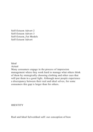 Self-Esteem Advert 2
Self-Esteem Advert 3
Self-Esteem_Fat Models
Self-Esteem Advert
Ideal
Actual
Many consumers engage in the process of impression
management where they work hard to manage what others think
of them by strategically choosing clothing and other cues that
will put them in a good light. Although most people experience
a discrepancy between their real and ideal selves, for some
consumers this gap is larger than for others.
IDENTITY
Real and Ideal SelvesIdeal self: our conception of how
 