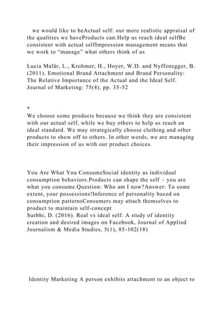 we would like to beActual self: our more realistic appraisal of
the qualities we haveProducts can:Help us reach ideal selfBe
consistent with actual selfImpression management means that
we work to “manage” what others think of us
Lucia Malär, L., Krohmer, H., Hoyer, W.D. and Nyffenegger, B.
(2011). Emotional Brand Attachment and Brand Personality:
The Relative Importance of the Actual and the Ideal Self.
Journal of Marketing: 75(4), pp. 35-52
*
We choose some products because we think they are consistent
with our actual self, while we buy others to help us reach an
ideal standard. We may strategically choose clothing and other
products to show off to others. In other words, we are managing
their impression of us with our product choices.
You Are What You ConsumeSocial identity as individual
consumption behaviors.Products can shape the self – you are
what you consume.Question: Who am I now?Answer: To some
extent, your possessions!Inference of personality based on
consumption patternsConsumers may attach themselves to
product to maintain self-concept
Surbhi, D. (2016). Real vs ideal self: A study of identity
creation and desired images on Facebook, Journal of Applied
Journalism & Media Studies, 5(1), 85-102(18)
Identity Marketing A person exhibits attachment to an object to
 