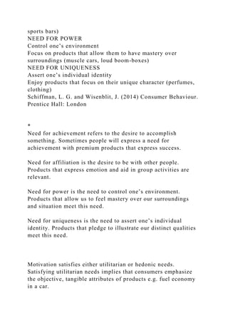 sports bars)
NEED FOR POWER
Control one’s environment
Focus on products that allow them to have mastery over
surroundings (muscle cars, loud boom-boxes)
NEED FOR UNIQUENESS
Assert one’s individual identity
Enjoy products that focus on their unique character (perfumes,
clothing)
Schiffman, L. G. and Wisenblit, J. (2014) Consumer Behaviour.
Prentice Hall: London
*
Need for achievement refers to the desire to accomplish
something. Sometimes people will express a need for
achievement with premium products that express success.
Need for affiliation is the desire to be with other people.
Products that express emotion and aid in group activities are
relevant.
Need for power is the need to control one’s environment.
Products that allow us to feel mastery over our surroundings
and situation meet this need.
Need for uniqueness is the need to assert one’s individual
identity. Products that pledge to illustrate our distinct qualities
meet this need.
Motivation satisfies either utilitarian or hedonic needs.
Satisfying utilitarian needs implies that consumers emphasize
the objective, tangible attributes of products e.g. fuel economy
in a car.
 