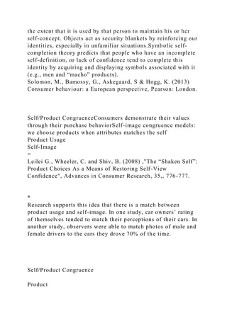 the extent that it is used by that person to maintain his or her
self-concept. Objects act as security blankets by reinforcing our
identities, especially in unfamiliar situations.Symbolic self-
completion theory predicts that people who have an incomplete
self-definition, or lack of confidence tend to complete this
identity by acquiring and displaying symbols associated with it
(e.g., men and “macho” products).
Solomon, M., Bamossy, G., Askegaard, S & Hogg, K. (2013)
Consumer behaviour: a European perspective, Pearson: London.
Self/Product CongruenceConsumers demonstrate their values
through their purchase behaviorSelf-image congruence models:
we choose products when attributes matches the self
Product Usage
Self-Image
=
Leilei G., Wheeler, C. and Shiv, B. (2008) ,"The “Shaken Self”:
Product Choices As a Means of Restoring Self-View
Confidence", Advances in Consumer Research, 35,, 776-777.
*
Research supports this idea that there is a match between
product usage and self-image. In one study, car owners’ rating
of themselves tended to match their perceptions of their cars. In
another study, observers were able to match photos of male and
female drivers to the cars they drove 70% of the time.
Self/Product Congruence
Product
 