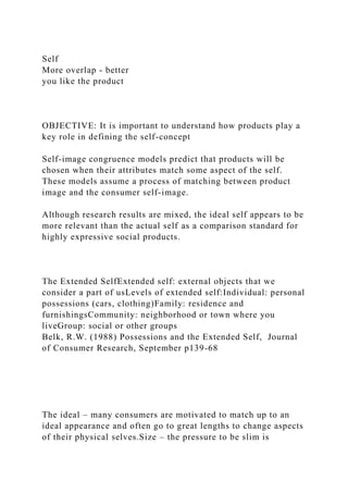 Self
More overlap - better
you like the product
OBJECTIVE: It is important to understand how products play a
key role in defining the self-concept
Self-image congruence models predict that products will be
chosen when their attributes match some aspect of the self.
These models assume a process of matching between product
image and the consumer self-image.
Although research results are mixed, the ideal self appears to be
more relevant than the actual self as a comparison standard for
highly expressive social products.
The Extended SelfExtended self: external objects that we
consider a part of usLevels of extended self:Individual: personal
possessions (cars, clothing)Family: residence and
furnishingsCommunity: neighborhood or town where you
liveGroup: social or other groups
Belk, R.W. (1988) Possessions and the Extended Self, Journal
of Consumer Research, September p139-68
The ideal – many consumers are motivated to match up to an
ideal appearance and often go to great lengths to change aspects
of their physical selves.Size – the pressure to be slim is
 