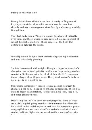 Beauty Ideals over time
Beauty ideals have shifted over time. A study of 50 years of
Playboy centerfolds shows that women have become less
shapely and more androgynous since Marilyn Monroe graced the
first edition.
The ideal body type of Western women has changed radically
over time, and these changes have resulted in a realignment of
sexual dimorphic markers—those aspects of the body that
distinguish between the sexes.
Working on the BodyFattismCosmetic surgeryBody decoration
and mutilationBody piercing
Society is obsessed with weight. Though it began as America’s
obsession, the cultural priority on thinness is spreading to other
countries. Still, even with the ideal of thin, the U.S. consumer
today is larger than 60 years ago. The typical woman’s body is
not as petite as it used to be.
Consumers increasingly choose to have cosmetic surgery to
change a poor body image or to enhance appearance. These may
include breast augmentation, liposuction, nose jobs, face lifts,
and other enhancements.
Decorating the self can serve several purposes. Some of these
are to:Distinguish group members from nonmembersPlace the
individual in the social organizationPlace the person in a gender
categoryEnhance sex-role identificationIndicate desired social
conductIndicate high status or rankProvide a sense of security
*
 