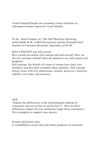 Virtual IdentityPeople are assuming virtual identities in
cyberspaceAvatars represent visual identity
To do…Read Chapter on “The Self”Read the following
article:Belk, R.W. (1988) Possessions and the Extended Self,
Journal of Consumer Research, September p139-68
SELF CONCEPT and self-esteem
How would you define self-concept and self-esteem? How are
the two concepts related? How do marketers use self-esteem sell
products?
Self concept: the beliefs of a man or women have their own
attributes and how they evaluates these qualities. Self concept
always come with five dimensions: content, positivist, intensity,
stability over time, and accuracy.
AGE
Explain the differences in the psychological makeup of
consumers who are a) Gen X and b) Gen Y. How do these
differences impact the way marketers target these consumers?
Give examples to support your answer.
Income and Social class
Is wealth财富 or social class the better predictor of consumer
 