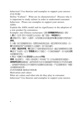 behaviour? Use theories and examples to support your answer.
CULTURE
Define “Culture”. What are its characteristics? Discuss why it
is important to study culture in order to understand consumer
behaviour. Please use examples to support your answer.
AIDA
Explain the AIDA model and its significance in the adoption of
a new product by consumers.
Example: one Chinese restusrants 汉朝 伯明翰新开的火锅店《熬》
1.意识：在开门四个月前进行公关活动，推广奖励， 特色菜介绍
通过微信平台，推行一人推荐一人的优惠活动并通过DM活动加强针对性的客户
群体。
2.兴趣：执行直接邮寄活动，免费咨询或试吃完成。他们用研究来支持这一点，
因为如果报价和产品质量是令人信服的，客户是忠诚的。
3.欲望：接近的开幕，他们进行了当地的独家发布活动，通过当地媒体和社交媒
体进行广告宣传。这为“想要邀请的人”创造了一个当地的嗡嗡声，并兴奋地看到
这家餐馆的开张。
4.行动：明确CTAS定位在Facebook网站
微博（电话预约），网站（致电预订）和本地广告（打电话接受折扣或报价。
案例研究没有强调保留，虽然有很多方法可以提高邮件列表或社交平台的忠诚度
，这些邮件列表或社交平台提供有关优惠和活动的消息，产品范围的折扣，根据
访问频率的折扣等。
CUSTOMER BEHAVIOUR
Motivation and values
What are values and what role do they play in consumer
behaviour? Use theories and examples to support your answer.
*
 