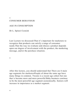 *
CONSUMER BEHAVIOUR
AGE IN CONSUMPTION
Dr L. Spiteri Cornish
Last Lecture we discussed:That it’s important for marketers to
recognize that products can satisfy a range of consumer
needs.That the way we evaluate and choose a product depends
upon our degree of involvement with the product, the marketing
message, and/or the purchase situation.
*
After this lecture, you should understand that There are 6 main
age segments for marketersPeople of about the same age have
many things in common. Tweens is a recent age cohort but one
that is become more and more powerful.Baby boomers continue
to be the most powerful age segment economically. Seniors will
increase in importance as a market segment.
*
 
