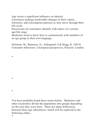 Age exerts a significant influence on identity
Consumers undergo predictable changes in their values,
lifestyles, and consumption patterns as they move through their
life cycle
Possessions let consumers identify with others of a certain
age/life stage
Marketers need to know how to communicate with members of
an age group in their own language.
Solomon, M., Bamossy, G., Askegaard, S & Hogg, K. (2013)
Consumer behaviour: a European perspective, Pearson: London.
*
*
*
You have probably heard these terms before. Marketers and
other researchers divide the population into groups depending
on the year they were born. There are many differences
between these age subcultures, which will be explored in the
following slides.
*
 