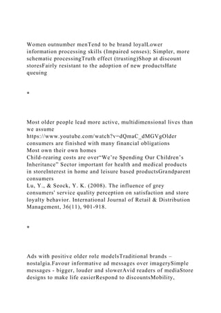 Women outnumber menTend to be brand loyalLower
information processing skills (Impaired senses); Simpler, more
schematic processingTruth effect (trusting)Shop at discount
storesFairly resistant to the adoption of new productsHate
queuing
*
Most older people lead more active, multidimensional lives than
we assume
https://www.youtube.com/watch?v=dQmaC_dMGVgOlder
consumers are finished with many financial obligations
Most own their own homes
Child-rearing costs are over“We’re Spending Our Children’s
Inheritance” Sector important for health and medical products
in storeInterest in home and leisure based productsGrandparent
consumers
Lu, Y., & Seock, Y. K. (2008). The influence of grey
consumers' service quality perception on satisfaction and store
loyalty behavior. International Journal of Retail & Distribution
Management, 36(11), 901-918.
*
Ads with positive older role modelsTraditional brands –
nostalgia.Favour informative ad messages over imagerySimple
messages - bigger, louder and slowerAvid readers of mediaStore
designs to make life easierRespond to discountsMobility,
 