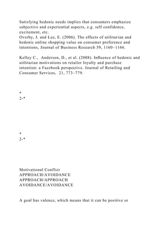 Satisfying hedonic needs implies that consumers emphasize
subjective and experiential aspects, e.g. self confidence,
excitement, etc.
Overby, J. and Lee, E. (2006). The effects of utilitarian and
hedonic online shopping value on consumer preference and
intentions, Journal of Business Research 59, 1160–1166.
Kelley C., Anderson, D., et al. (2008). Inﬂuence of hedonic and
utilitarian motivations on retailer loyalty and purchase
intention: a Facebook perspective. Journal of Retailing and
Consumer Services, 21, 773–779.
*
2-*
*
2-*
Motivational Conflict
APPROACH/AVOIDANCE
APPROACH/APPROACH
AVOIDANCE/AVOIDANCE
A goal has valence, which means that it can be positive or
 