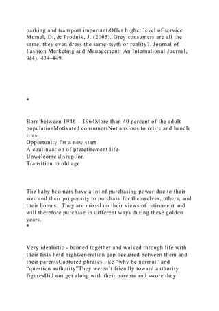 parking and transport important.Offer higher level of service
Mumel, D., & Prodnik, J. (2005). Grey consumers are all the
same, they even dress the same-myth or reality?. Journal of
Fashion Marketing and Management: An International Journal,
9(4), 434-449.
*
Born between 1946 – 1964More than 40 percent of the adult
populationMotivated consumersNot anxious to retire and handle
it as:
Opportunity for a new start
A continuation of preretirement life
Unwelcome disruption
Transition to old age
The baby boomers have a lot of purchasing power due to their
size and their propensity to purchase for themselves, others, and
their homes. They are mixed on their views of retirement and
will therefore purchase in different ways during these golden
years.
*
Very idealistic - banned together and walked through life with
their fists held highGeneration gap occurred between them and
their parentsCaptured phrases like “why be normal” and
“question authority”They weren’t friendly toward authority
figuresDid not get along with their parents and swore they
 