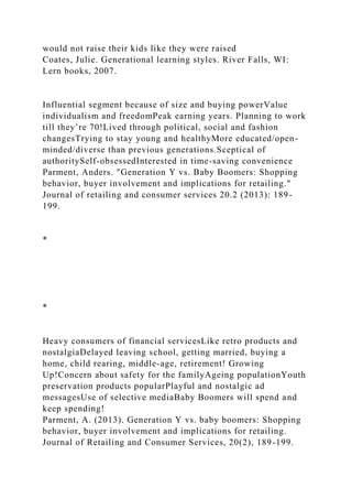 would not raise their kids like they were raised
Coates, Julie. Generational learning styles. River Falls, WI:
Lern books, 2007.
Influential segment because of size and buying powerValue
individualism and freedomPeak earning years. Planning to work
till they’re 70!Lived through political, social and fashion
changesTrying to stay young and healthyMore educated/open-
minded/diverse than previous generations.Sceptical of
authoritySelf-obsessedInterested in time-saving convenience
Parment, Anders. "Generation Y vs. Baby Boomers: Shopping
behavior, buyer involvement and implications for retailing."
Journal of retailing and consumer services 20.2 (2013): 189-
199.
*
*
Heavy consumers of financial servicesLike retro products and
nostalgiaDelayed leaving school, getting married, buying a
home, child rearing, middle-age, retirement! Growing
Up!Concern about safety for the familyAgeing populationYouth
preservation products popularPlayful and nostalgic ad
messagesUse of selective mediaBaby Boomers will spend and
keep spending!
Parment, A. (2013). Generation Y vs. baby boomers: Shopping
behavior, buyer involvement and implications for retailing.
Journal of Retailing and Consumer Services, 20(2), 189-199.
 