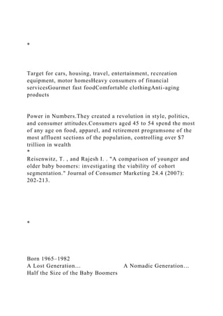 *
Target for cars, housing, travel, entertainment, recreation
equipment, motor homesHeavy consumers of financial
servicesGourmet fast foodComfortable clothingAnti-aging
products
Power in Numbers.They created a revolution in style, politics,
and consumer attitudes.Consumers aged 45 to 54 spend the most
of any age on food, apparel, and retirement programsone of the
most affluent sections of the population, controlling over $7
trillion in wealth
*
Reisenwitz, T. , and Rajesh I. . "A comparison of younger and
older baby boomers: investigating the viability of cohort
segmentation." Journal of Consumer Marketing 24.4 (2007):
202-213.
*
Born 1965–1982
A Lost Generation… A Nomadic Generation…
Half the Size of the Baby Boomers
 