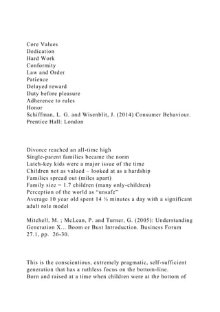 Core Values
Dedication
Hard Work
Conformity
Law and Order
Patience
Delayed reward
Duty before pleasure
Adherence to rules
Honor
Schiffman, L. G. and Wisenblit, J. (2014) Consumer Behaviour.
Prentice Hall: London
Divorce reached an all-time high
Single-parent families became the norm
Latch-key kids were a major issue of the time
Children not as valued – looked at as a hardship
Families spread out (miles apart)
Family size = 1.7 children (many only-children)
Perception of the world as “unsafe”
Average 10 year old spent 14 ½ minutes a day with a significant
adult role model
Mitchell, M. ; McLean, P. and Turner, G. (2005): Understanding
Generation X... Boom or Bust Introduction. Business Forum
27.1, pp. 26-30.
This is the conscientious, extremely pragmatic, self-sufficient
generation that has a ruthless focus on the bottom-line.
Born and raised at a time when children were at the bottom of
 
