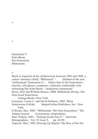 *
*
Generation Y
Echo Boom
Net Generation
Millennials
*
Much is expected of the children born between 1982 and 1998, a
cohort variously called :“Millennial” - children of the new
“millennium” Generation Y - follow Gen X Net Generation -
internet, cell phones, computers, infinitely comfortable with
technologyThe Echo Boom - “population momentum”
Howe, Neil and William Strauss. 2000. Millennials Rising: The
Next Great Generation.
Vintage Books: New York
Lancaster, Lynne C. and David Stillman. 2002. When
Generations Collide. HarperCollins Publishers, Inc.: New
York.
O’Briant, Don. 2003. “Millennials: The Next Generation.” The
Atlanta Journal Constitution. (September).
Paul, Pamela. 2001. “Getting Inside Gen Y.” American
Demographics. Vol. 23 Issue 9, pp. 42-50.
Tapscott, Don. 1998. Growing Up Digital: The Rise of the Net
 