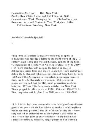 Generation. McGraw- Hill: New York.
Zemke, Ron, Claire Raines and Bob Filipczak. 2000.
Generations at Work: Managing the Clash of Veterans,
Boomers, Xers, and Nexters in Your Workplace. AMA
Publications: Broadway, New York.
Are the Millennials Special?
*
*The term Millennials is usually considered to apply to
individuals who reached adulthood around the turn of the 21st
century. Neil Howe and William Strauss, authors of the book
“Generations: The History of America's Future, 1584 to 2069”
(1991) are credited with coining the term.The precise
delineation varies from one source to another:Howe and Strauss
define the Millennial cohort as consisting of those born between
1982 and 2004.According to Iconoclast, a consumer research
firm, the first Millennials were born in 1978.Newsweek
magazine reported that the Millennial generation was born
between 1977 and 1994.In separate articles, the New York
Times pegged the Millennials at 1976-1990 and 1978-1998.A
Time magazine article placed the Millennials at 1980-2000.
*1 in 5 has at least one parent who is an immigrantMost diverse
generation everHave the best educated mothers in historyHave
better educated parents Came out of the infertility era – were
very wanted as childrenBorn to older parents and raised in
smaller families (lots of only children) – many have never
shared a roomMany raised by single parent and/or working
 