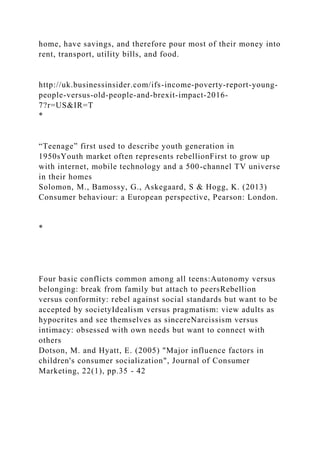 home, have savings, and therefore pour most of their money into
rent, transport, utility bills, and food.
http://uk.businessinsider.com/ifs-income-poverty-report-young-
people-versus-old-people-and-brexit-impact-2016-
7?r=US&IR=T
*
“Teenage” first used to describe youth generation in
1950sYouth market often represents rebellionFirst to grow up
with internet, mobile technology and a 500-channel TV universe
in their homes
Solomon, M., Bamossy, G., Askegaard, S & Hogg, K. (2013)
Consumer behaviour: a European perspective, Pearson: London.
*
Four basic conflicts common among all teens:Autonomy versus
belonging: break from family but attach to peersRebellion
versus conformity: rebel against social standards but want to be
accepted by societyIdealism versus pragmatism: view adults as
hypocrites and see themselves as sincereNarcissism versus
intimacy: obsessed with own needs but want to connect with
others
Dotson, M. and Hyatt, E. (2005) "Major influence factors in
children's consumer socialization", Journal of Consumer
Marketing, 22(1), pp.35 - 42
 