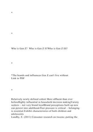*
*
Who is Gen Z? Who is Gen Z II?Who is Gen Z III?
*
*The brands and influences Gen Z can't live without
Link to PDF
*
Relatively newly defined cohort More affluent than ever
beforeHighly influential in household decision makingVariety
seekers – not very brand loyalBrand perceptions built up now
can persist into adulthood.Peer pressure is critical – belonging
is essential.Exhibit characteristics of both children and
adolescents
Lundby, E. (2011) Consumer research on tweens: putting the
 