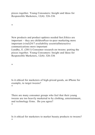 pieces together. Young Consumers: Insight and Ideas for
Responsible Marketers, 12(4): 326-336
*
New products and product updates needed fast.Ethics are
important – they are childrenPeer-to-peer marketing more
important (viral)24/7 availability essentialInteractive
communications more important
Lundby, E. (2011) Consumer research on tweens: putting the
pieces together. Young Consumers: Insight and Ideas for
Responsible Marketers, 12(4): 326-336
*
Is it ethical for marketers of high-priced goods, an iPhone for
example, to target tweens?
*
There are many consumer groups who feel that their young
tweens are too heavily marketed to by clothing, entertainment,
and technology firms. Do you agree?
*
Is it ethical for marketers to market beauty products to tweens?
*
 