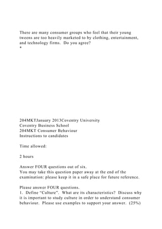 There are many consumer groups who feel that their young
tweens are too heavily marketed to by clothing, entertainment,
and technology firms. Do you agree?
*
204MKTJanuary 2013Coventry University
Coventry Business School
204MKT Consumer Behaviour
Instructions to candidates
Time allowed:
2 hours
Answer FOUR questions out of six.
You may take this question paper away at the end of the
examination: please keep it in a safe place for future reference.
Please answer FOUR questions.
1. Define “Culture”. What are its characteristics? Discuss why
it is important to study culture in order to understand consumer
behaviour. Please use examples to support your answer. (25%)
 