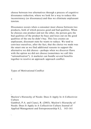 choose between two alternatives through a process of cognitive
dissonance reduction, where we look for a way to reduce this
inconsistency (or dissonance) and thus we eliminate unpleasant
tension.
Dissonance occurs when a consumer must choose between two
products, both of which possess good and bad qualities. When
he chooses one product and not the other, the person gets the
bad qualities of the product he buys and loses out on the good
qualities of the one he didn’t buy. This loss creates an
unpleasant, dissonant state he wants to reduce. We tend to
convince ourselves, after the fact, that the choice we made was
the smart one as we find additional reasons to support the
alternative we did choose—perhaps when we discover flaws
with the option we did not choose (sometimes we call this
“rationalization”). A marketer can bundle several benefits
together to resolve an approach–approach conflict.
Types of Motivational Conflict
*
.
Maslow's Hierarchy of Needs: Does It Apply In A Collectivist
Culture
Gambrel, P.A. and Cianci, R. (2003). Maslow's Hierarchy of
Needs: Does It Apply in A Collectivist Culture Journal of
Applied Management and Entrepreneurship 8.2, 143-161
.
 