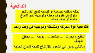‫الدافعية‬
‫ن‬ ‫الفرد‬ ‫تدفع‬ ‫نفسية‬ ‫أو‬ ‫جسمية‬ ‫داخلية‬ ‫حالة‬‫حو‬
‫إشباع‬ ‫نحو‬ ‫وتوجهه‬ ‫معينة‬ ‫ظروف‬ ‫في‬ ‫سلوك‬
‫محدد‬ ‫هدف‬ ‫أو‬ ‫حاجة‬
‫واح‬ ‫وقت‬ ‫في‬ ‫وموجهة‬ ‫ومنشطة‬ ‫محركة‬ ‫قوة‬ ‫فالدافعية‬‫د‬
‫الدافع‬:‫يحرك‬....‫ينشط‬....‫يوجه‬....‫يحقق‬
‫الهدف‬
‫إشبا‬ ‫نتيجة‬ ‫باالرتياح‬ ‫الشعور‬ ‫إلى‬ ‫يؤدي‬ ‫وبالتالي‬‫الحاجة‬ ‫ع‬
 