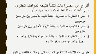 ‫تحتو‬ ‫لمواقف‬ ‫نتيجة‬ ‫تنشأ‬ ‫الصراعات‬ ‫من‬ ‫أنواع‬‫ى‬
‫ميلر‬ ‫وصفها‬ ‫كما‬ ‫متناقضة‬ ‫أهداف‬ ‫على‬:
.1‫المقاربة‬ ‫صراع‬–‫المقاربة‬:‫مت‬ ‫بين‬ ‫لألختيار‬ ‫نتيجة‬ ‫ينشأ‬‫رادفين‬
‫مرغوبين‬
.2‫التجنب‬ ‫صراع‬–‫التجنب‬:‫مت‬ ‫بين‬ ‫لألختيار‬ ‫نتيجة‬ ‫ينشأ‬‫رادفين‬
‫مكروهين‬
.3‫المقاربة‬ ‫صراع‬–‫التجنب‬:‫له‬ ‫واحد‬ ‫إختيار‬ ‫مواجهة‬ ‫عند‬ ‫ينشأ‬
‫مكروه‬ ‫وأخر‬ ‫مرغوب‬ ‫واحد‬ ‫وجهان‬
•‫الت‬ ‫من‬ ‫مختلفة‬ ‫درجات‬ ‫الى‬ ‫الصراع‬ ‫من‬ ‫الثالثة‬ ‫االنواع‬ ‫هذه‬ ‫تؤدى‬‫وتر‬
 