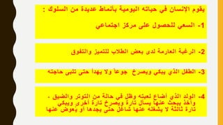 ‫السلو‬ ‫من‬ ‫عديدة‬ ‫بأنماط‬ ‫اليومية‬ ‫حياته‬ ‫في‬ ‫اإلنسان‬ ‫يقوم‬‫ك‬:
1-‫اجتماعي‬ ‫مركز‬ ‫على‬ ‫للحصول‬ ‫السعي‬
2-‫والتفوق‬ ‫للتميز‬ ‫الطالب‬ ‫بعض‬ ‫لدى‬ ‫العارمة‬ ‫الرغبة‬
3-‫حاجت‬ ‫تلبى‬ ‫حتى‬ ‫يهدأ‬ ‫وال‬ ً‫جوعا‬ ‫ويصرخ‬ ‫يبكي‬ ‫الذي‬ ‫الطفل‬‫ه‬
4-، ‫والضيق‬ ‫التوتر‬ ‫من‬ ‫حالة‬ ‫في‬ ‫وظل‬ ‫لعبته‬ ‫أضاع‬ ‫الذي‬ ‫الولد‬
‫ويبكي‬ ‫أخرى‬ ‫تارة‬ ‫ويصرخ‬ ‫تارة‬ ‫يسأل‬ ‫عنها‬ ‫يبحث‬ ‫وأخذ‬
‫عنه‬ ‫عوض‬ُ‫ي‬ ‫أو‬ ‫يجدها‬ ‫حتى‬ ‫شاغل‬ ‫عنها‬ ‫يشغله‬ ‫ال‬ ‫ثالثة‬ ‫تارة‬‫ا‬
 