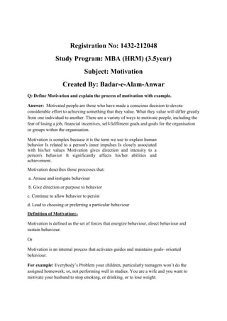 Registration No: 1432-212048
               Study Program: MBA (HRM) (3.5year)
                               Subject: Motivation
                   Created By: Badar-e-Alam-Anwar
Q: Define Motivation and explain the process of motivation with example.

Answer: Motivated people are those who have made a conscious decision to devote
considerable effort to achieving something that they value. What they value will differ greatly
from one individual to another. There are a variety of ways to motivate people, including the
fear of losing a job, financial incentives, self-fulfilment goals and goals for the organisation
or groups within the organisation.

Motivation is complex because it is the term we use to explain human
behavior Is related to a person's inner impulses Is closely associated
with his/her values Motivation gives direction and intensity to a
person's behavior It significantly affects his/her abilities and
achievement.
Motivation describes those processes that:
a. Arouse and instigate behaviour
b. Give direction or purpose to behavior
c. Continue to allow behavior to persist
d. Lead to choosing or preferring a particular behaviour
Definition of Motivation:-

Motivation is defined as the set of forces that energize behaviour, direct behaviour and
sustain behaviour.

Or

Motivation is an internal process that activates guides and maintains goals- oriented
behaviour.

For example: Everybody’s Problem your children, particularly teenagers won’t do the
assigned homework; or, not performing well in studies. You are a wife and you want to
motivate your husband to stop smoking, or drinking, or to lose weight.
 