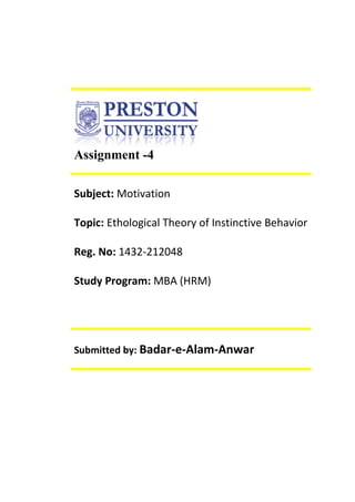 Assignment -4
Subject: Motivation
Topic: Ethological Theory of Instinctive Behavior
Reg. No: 1432-212048
Study Program: MBA (HRM)
Submitted by: Badar-e-Alam-Anwar
 