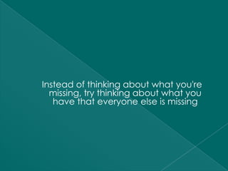 Instead of thinking about what you're
  missing, try thinking about what you
   have that everyone else is missing
 