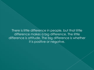 There is little difference in people, but that little
    difference makes a big difference. The little
difference is attitude. The big difference is whether
                 it is positive or negative.
 