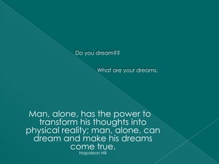 Do you dream??


                     What are your dreams.




 Man, alone, has the power to
   transform his thoughts into
physical reality; man, alone, can
  dream and make his dreams
           come true.
             Napoleon Hill
 
