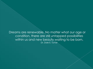 Dreams are renewable. No matter what our age or
    condition, there are still untapped possibilities
   within us and new beauty waiting to be born.
                      Dr. Dale E. Turner
 