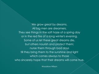We grow great by dreams.
              All big men are dreamers.
  They see things in the soft haze of a spring day
    or in the red fire of a long winter's evening.
        Some of us let these great dreams die,
         but others nourish and protect them;
            nurse them through bad days
   till they bring them to the sunshine and light
            which comes always to those
who sincerely hope that their dreams will come true.

                    Woodrow Wilson
 