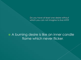 Do you have at least one desire without
               which you can not imagine to live in???




   A burning desire is like an inner candle
          flame which never flicker.
 