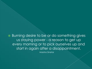    Burning desire to be or do something gives
      us staying power - a reason to get up
    every morning or to pick ourselves up and
      start in again after a disappointment.
                   Marsha Sinetar
 