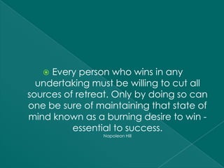  Every person who wins in any
  undertaking must be willing to cut all
sources of retreat. Only by doing so can
one be sure of maintaining that state of
mind known as a burning desire to win -
          essential to success.
                Napoleon Hill
 