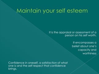 It is the appraisal or assessment of a
                                            person on his self worth.

                                                 It encompasses a
                                                belief about one’s
                                                      capacity and
                                                         worthiness


Confidence in oneself, a satisfaction of what
one is and the self respect that confidence
brings.
 
