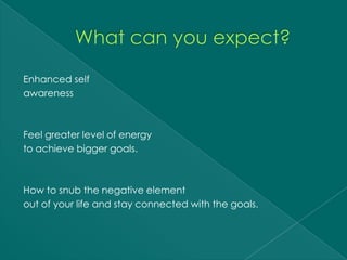 Enhanced self
awareness



Feel greater level of energy
to achieve bigger goals.



How to snub the negative element
out of your life and stay connected with the goals.
 