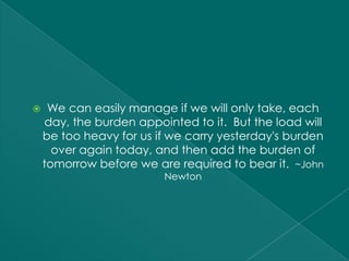     We can easily manage if we will only take, each
    day, the burden appointed to it. But the load will
    be too heavy for us if we carry yesterday's burden
      over again today, and then add the burden of
    tomorrow before we are required to bear it. ~John
                         Newton
 