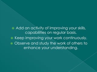   Add an activity of improving your skills,
       capabilities on regular basis.
 Keep improving your work continuously.
 Observe and study the work of others to
      enhance your understanding.
 