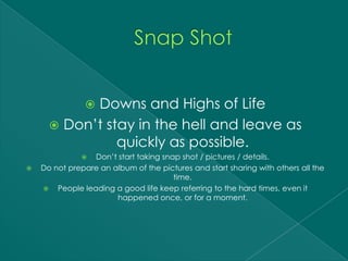 Downs and Highs of Life
               
       Don’t stay in the hell and leave as
                quickly as possible.
                Don’t start taking snap shot / pictures / details.
   Do not prepare an album of the pictures and start sharing with others all the
                                       time.
     People leading a good life keep referring to the hard times, even it
                       happened once, or for a moment.
 