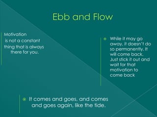 Motivation
 is not a constant                             While it may go
                                                away, it doesn’t do
thing that is always
                                                so permanently. It
     there for you.
                                                will come back.
                                                Just stick it out and
                                                wait for that
                                                motivation to
                                                come back




            It comes and goes, and comes
               and goes again, like the tide.
 