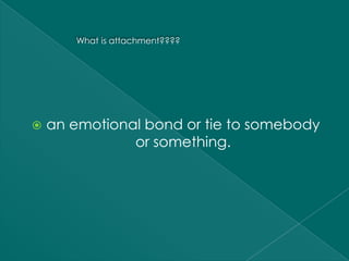 What is attachment????




   an emotional bond or tie to somebody
               or something.
 