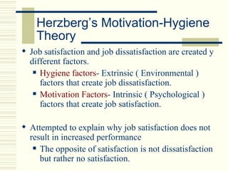Herzberg’s Motivation-Hygiene
    Theory
 Job satisfaction and job dissatisfaction are created y
  different factors.
    Hygiene factors- Extrinsic ( Environmental )

     factors that create job dissatisfaction.
    Motivation Factors- Intrinsic ( Psychological )

     factors that create job satisfaction.

 Attempted to explain why job satisfaction does not
  result in increased performance
    The opposite of satisfaction is not dissatisfaction

     but rather no satisfaction.
 